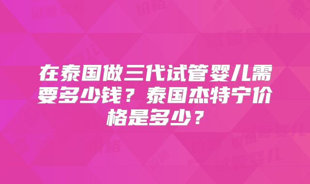 在泰国做三代试管婴儿需要多少钱？泰国杰特宁价格是多少？