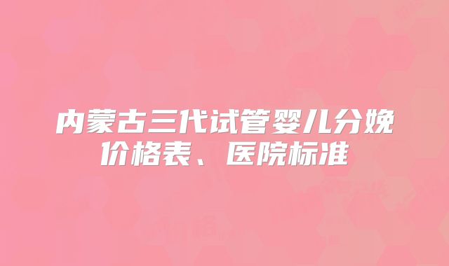 内蒙古三代试管婴儿分娩价格表、医院标准