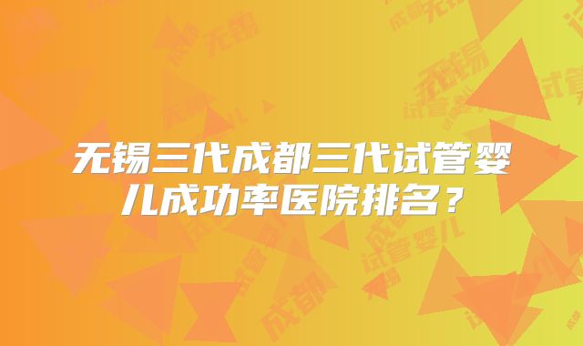 无锡三代成都三代试管婴儿成功率医院排名？