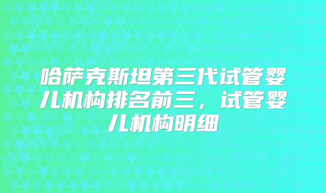 哈萨克斯坦第三代试管婴儿机构排名前三，试管婴儿机构明细