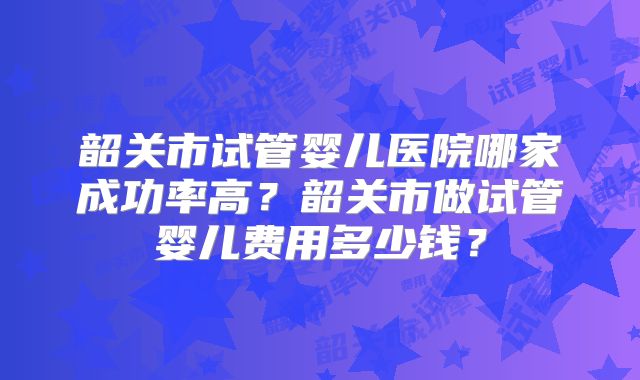 韶关市试管婴儿医院哪家成功率高?韶关市做试管婴儿费用多少钱?