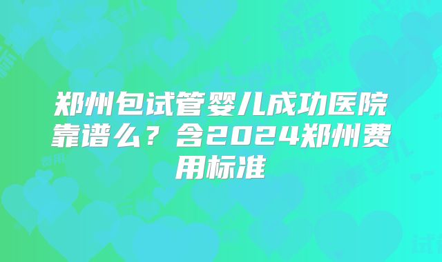 郑州包试管婴儿成功医院靠谱么?含2024郑州费用标准