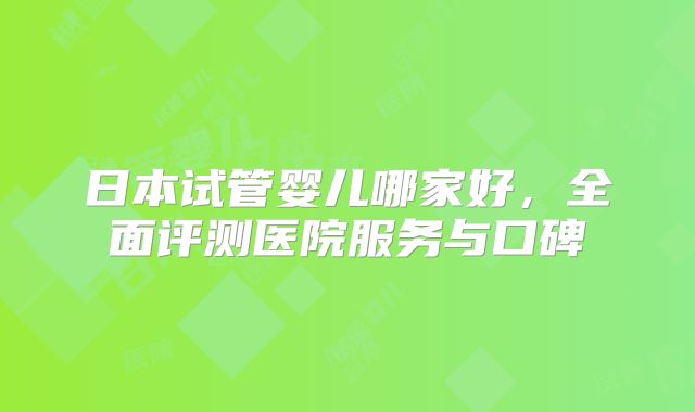 日本试管婴儿哪家好，全面评测医院服务与口碑