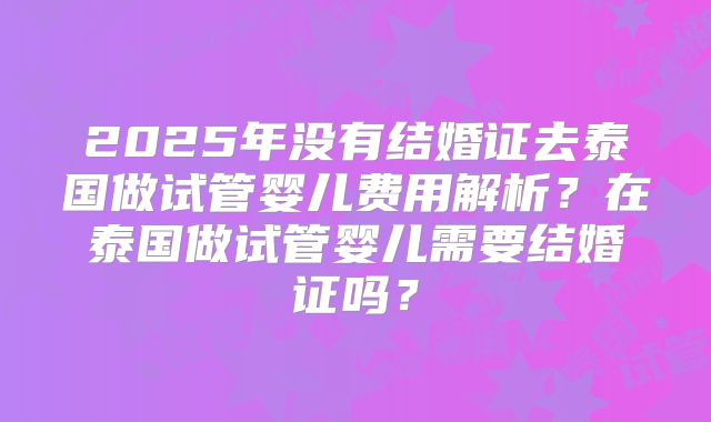 2025年没有结婚证去泰国做试管婴儿费用解析？在泰国做试管婴儿需要结婚证吗？