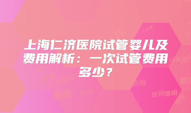 上海仁济医院试管婴儿及费用解析:一次试管费用多少?