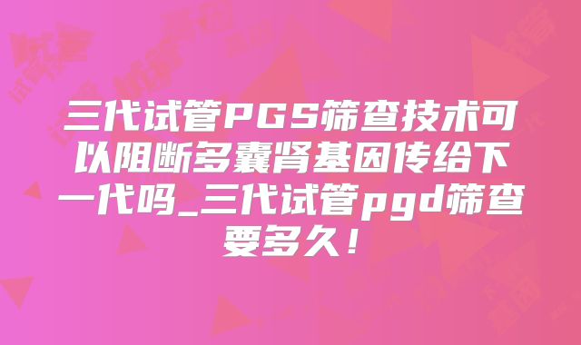 三代试管PGS筛查技术可以阻断多囊肾基因传给下一代吗_三代试管pgd筛查要多久！
