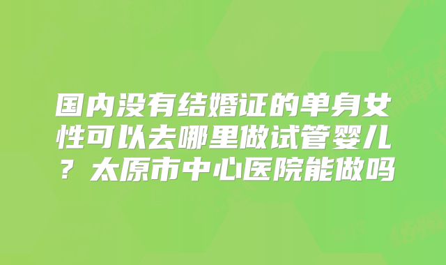 国内没有结婚证的单身女性可以去哪里做试管婴儿？太原市中心医院能做吗