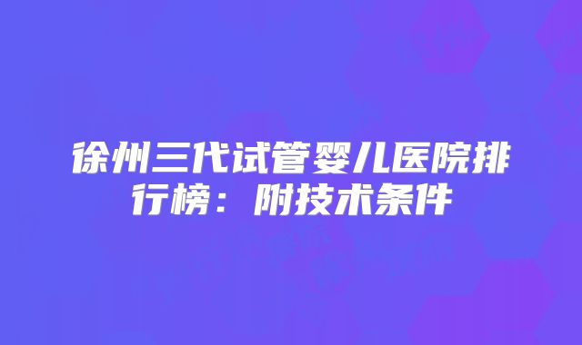 徐州三代试管婴儿医院排行榜:附技术条件