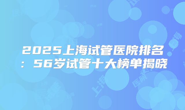 2025上海试管医院排名：56岁试管十大榜单揭晓