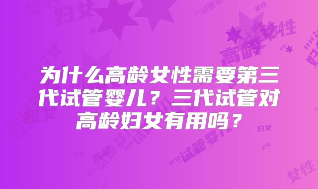 为什么高龄女性需要第三代试管婴儿？三代试管对高龄妇女有用吗？