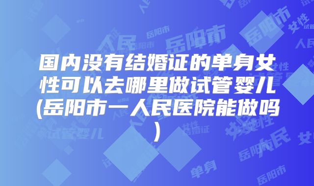 国内没有结婚证的单身女性可以去哪里做试管婴儿(岳阳市一人民医院能做吗)