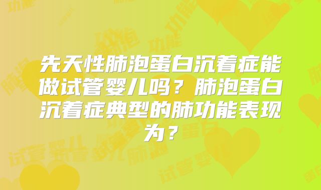 先天性肺泡蛋白沉着症能做试管婴儿吗？肺泡蛋白沉着症典型的肺功能表现为？