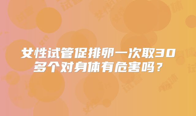 女性试管促排卵一次取30多个对身体有危害吗？