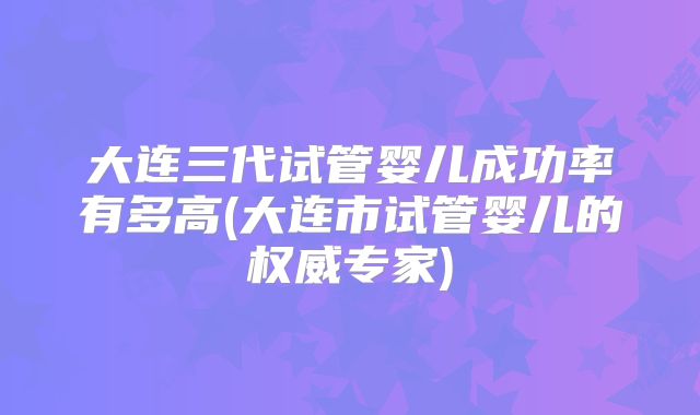 大连三代试管婴儿成功率有多高(大连市试管婴儿的权威专家)