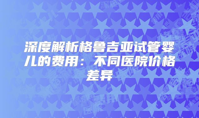 深度解析格鲁吉亚试管婴儿的费用：不同医院价格差异
