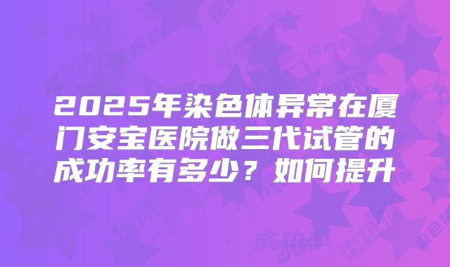 2025年染色体异常在厦门安宝医院做三代试管的成功率有多少？如何提升