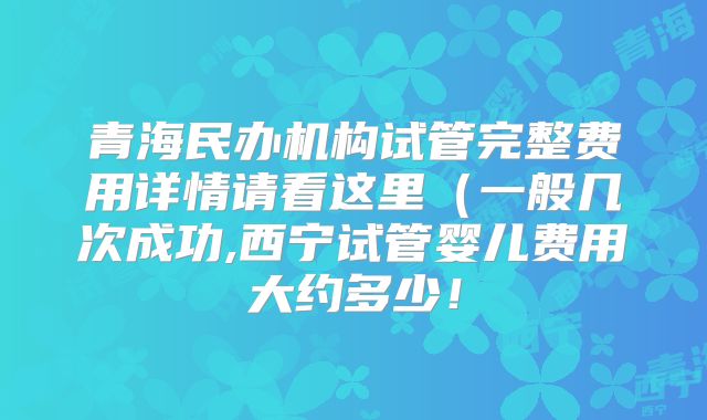 青海民办机构试管完整费用详情请看这里（一般几次成功,西宁试管婴儿费用大约多少！
