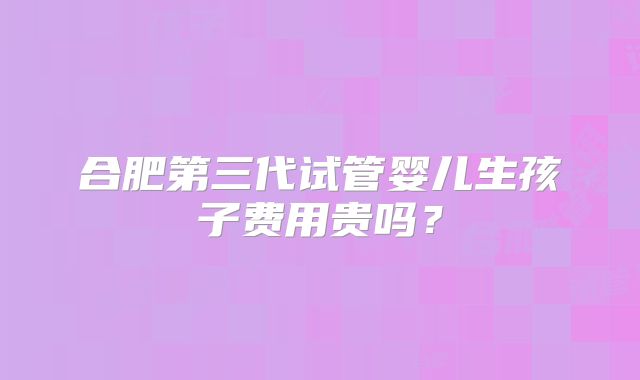 合肥第三代试管婴儿生孩子费用贵吗？