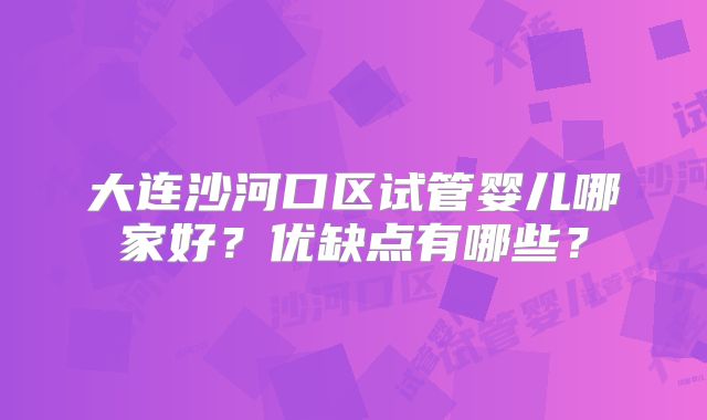 大连沙河口区试管婴儿哪家好?优缺点有哪些?