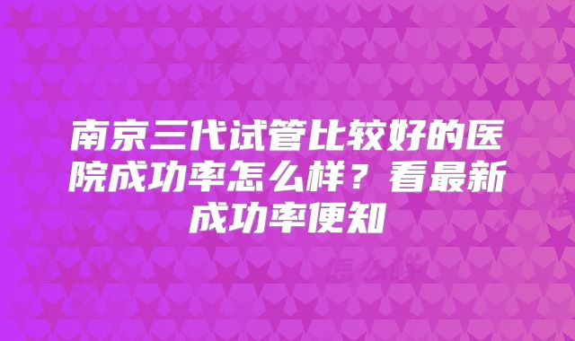 南京三代试管比较好的医院成功率怎么样？看最新成功率便知