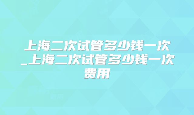 上海二次试管多少钱一次_上海二次试管多少钱一次费用