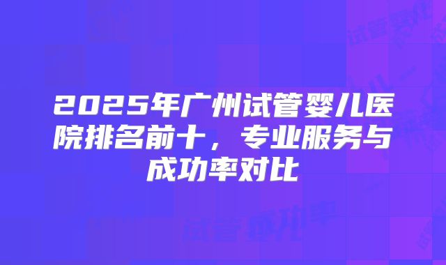 2025年广州试管婴儿医院排名前十，专业服务与成功率对比
