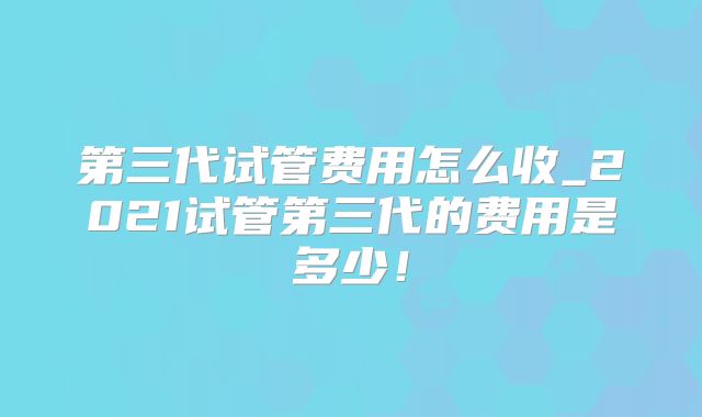 第三代试管费用怎么收_2021试管第三代的费用是多少!