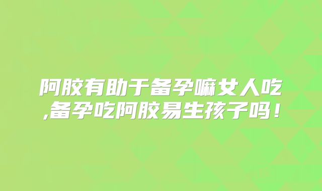 阿胶有助于备孕嘛女人吃,备孕吃阿胶易生孩子吗!
