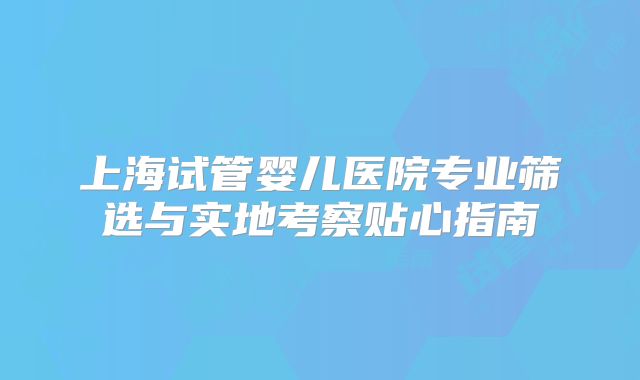 上海试管婴儿医院专业筛选与实地考察贴心指南