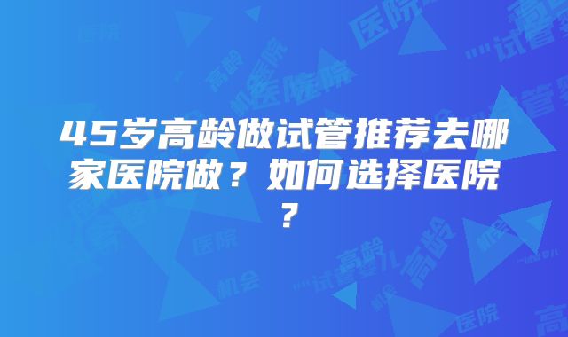 45岁高龄做试管推荐去哪家医院做?如何选择医院?