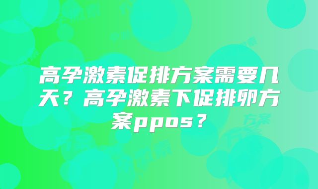 高孕激素促排方案需要几天？高孕激素下促排卵方案ppos？