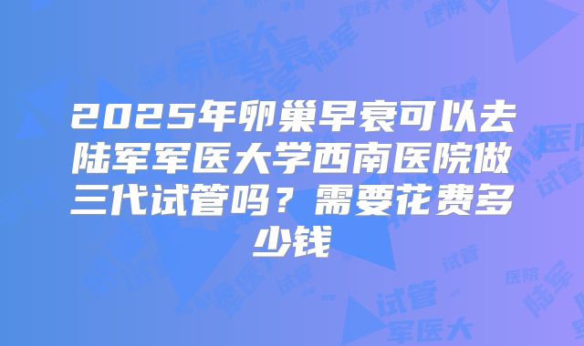 2025年卵巢早衰可以去陆军军医大学西南医院做三代试管吗?需要花费多少钱