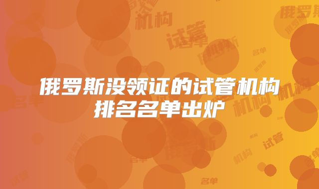 俄罗斯没领证的试管机构排名名单出炉