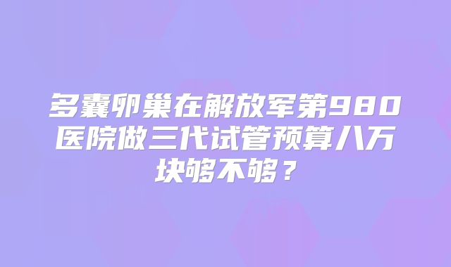 多囊卵巢在解放军第980医院做三代试管预算八万块够不够？