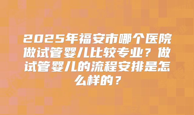 2025年福安市哪个医院做试管婴儿比较专业？做试管婴儿的流程安排是怎么样的？