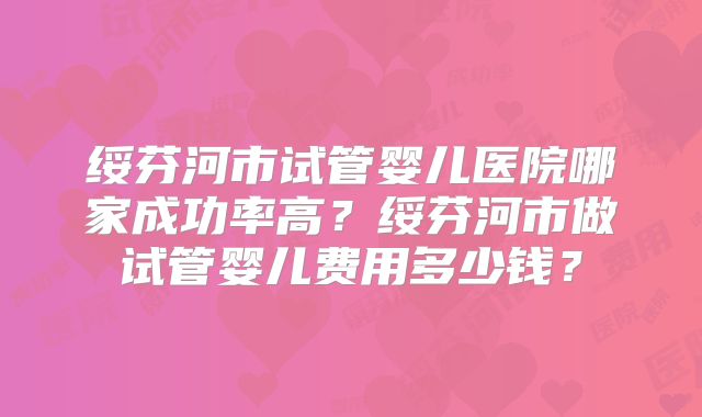 绥芬河市试管婴儿医院哪家成功率高？绥芬河市做试管婴儿费用多少钱？