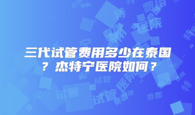 三代试管费用多少在泰国？杰特宁医院如何？