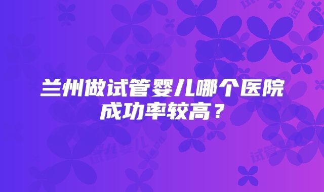 兰州做试管婴儿哪个医院成功率较高?