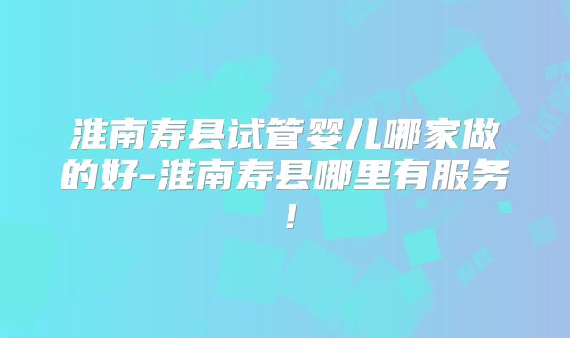 淮南寿县试管婴儿哪家做的好-淮南寿县哪里有服务！