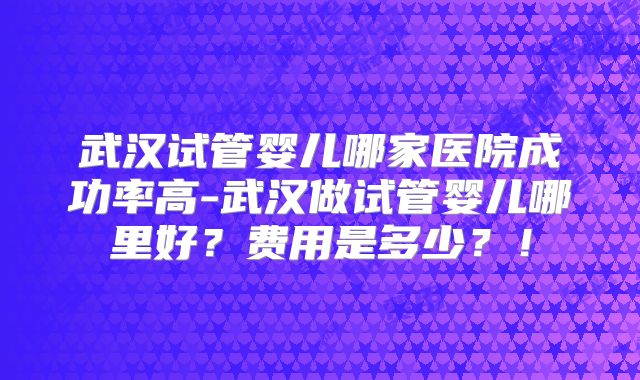 武汉试管婴儿哪家医院成功率高-武汉做试管婴儿哪里好？费用是多少？！