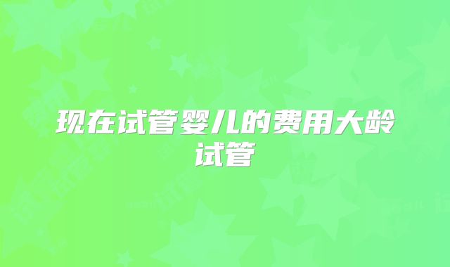 现在试管婴儿的费用大龄试管
