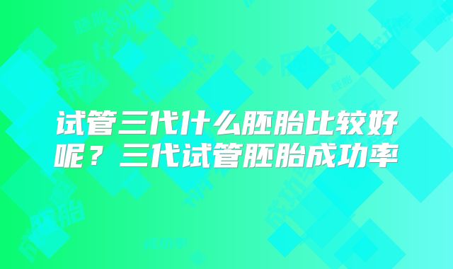试管三代什么胚胎比较好呢？三代试管胚胎成功率