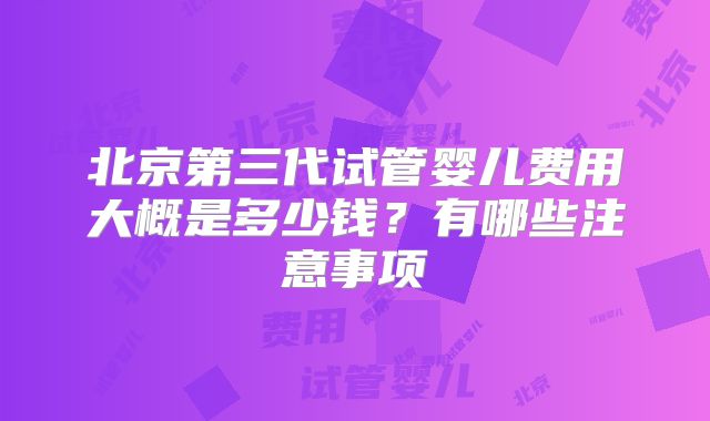 北京第三代试管婴儿费用大概是多少钱?有哪些注意事项