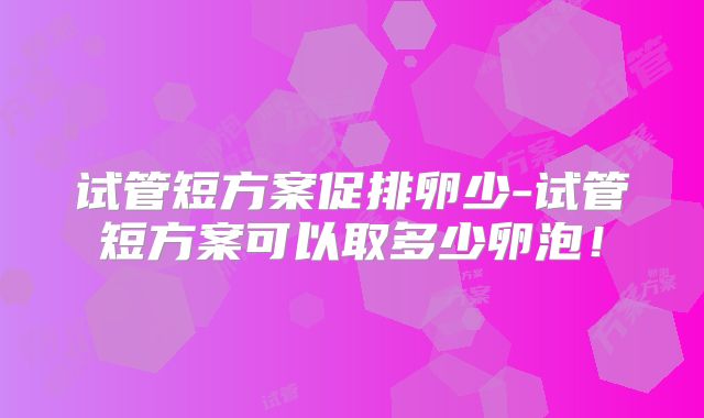 试管短方案促排卵少-试管短方案可以取多少卵泡！