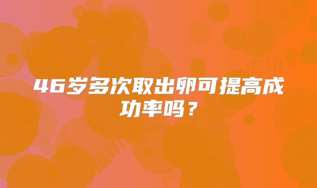 46岁多次取出卵可提高成功率吗?