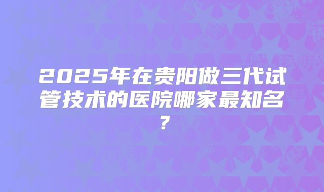 2025年在贵阳做三代试管技术的医院哪家最知名？
