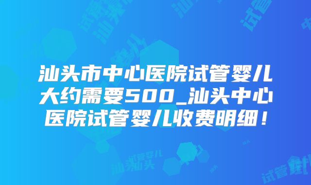 汕头市中心医院试管婴儿大约需要500_汕头中心医院试管婴儿收费明细！
