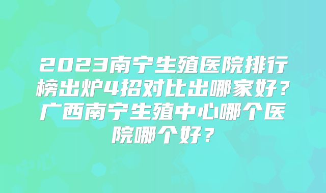 2023南宁生殖医院排行榜出炉4招对比出哪家好?广西南宁生殖中心哪个医院哪个好?