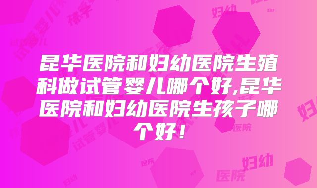昆华医院和妇幼医院生殖科做试管婴儿哪个好,昆华医院和妇幼医院生孩子哪个好！