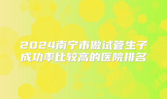 2024南宁市做试管生子成功率比较高的医院排名